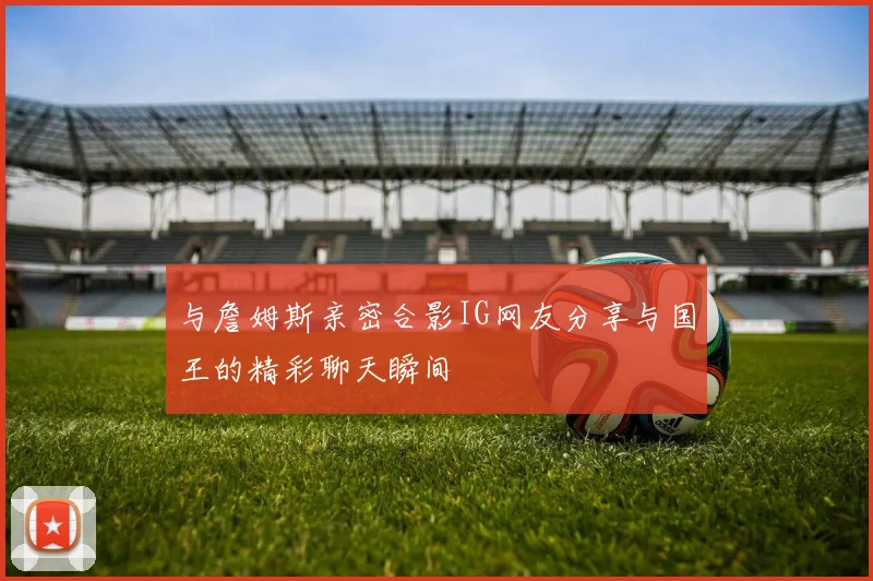 与詹姆斯亲密合影IG网友分享与国王的精彩聊天瞬间