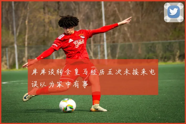 库库谈转会皇马经历五次未接来电误以为家中有事