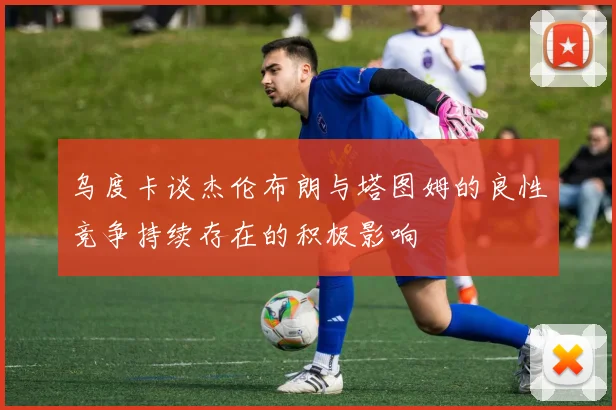 乌度卡谈杰伦布朗与塔图姆的良性竞争持续存在的积极影响
