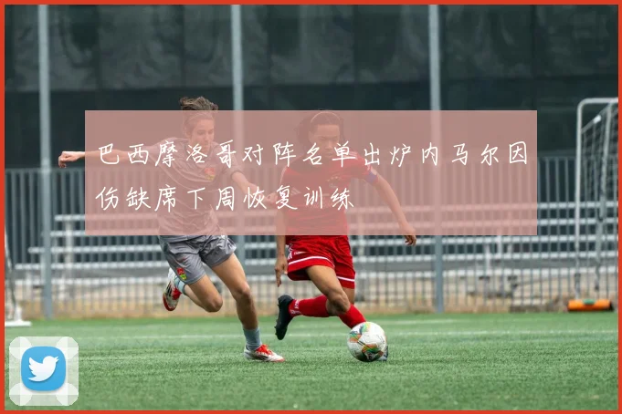 巴西摩洛哥对阵名单出炉内马尔因伤缺席下周恢复训练