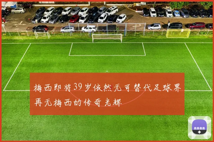 梅西即将39岁依然无可替代足球界再无梅西的传奇光辉