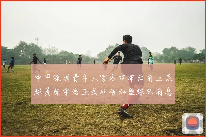 中甲深圳青年人官方宣布云南玉昆球员陈宇浩正式租借加盟球队消息