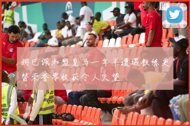 姆巴佩加盟皇马一年半遭遇教练更替荣誉零收获令人失望