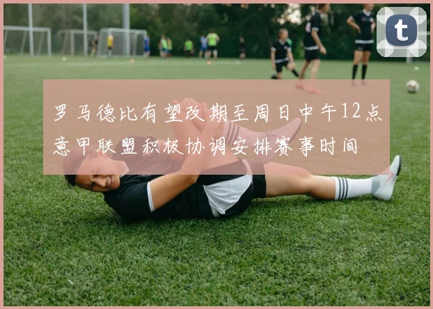 罗马德比有望改期至周日中午12点意甲联盟积极协调安排赛事时间