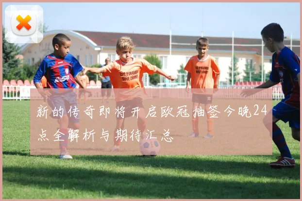 新的传奇即将开启欧冠抽签今晚24点全解析与期待汇总