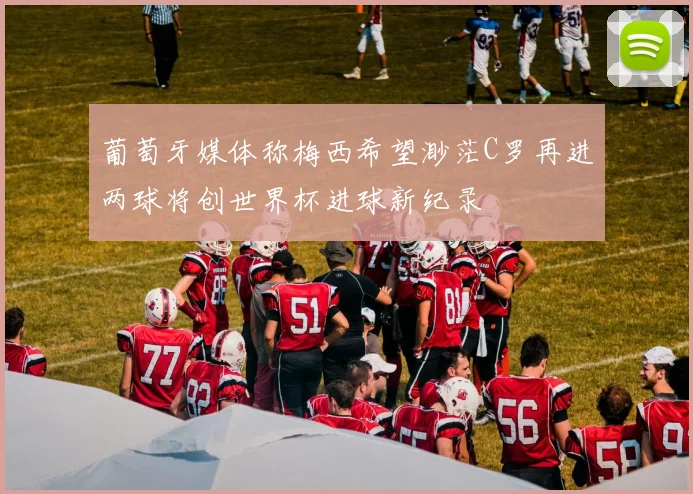 葡萄牙媒体称梅西希望渺茫C罗再进两球将创世界杯进球新纪录
