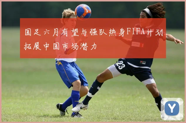 国足六月有望与强队热身FIFA计划拓展中国市场潜力
