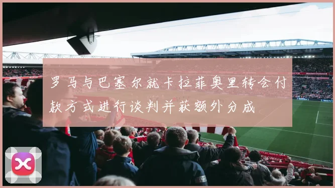 罗马与巴塞尔就卡拉菲奥里转会付款方式进行谈判并获额外分成