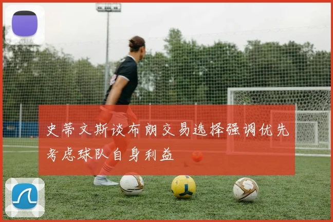 史蒂文斯谈布朗交易选择强调优先考虑球队自身利益