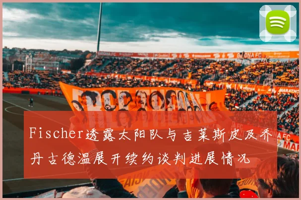 Fischer透露太阳队与吉莱斯皮及乔丹古德温展开续约谈判进展情况