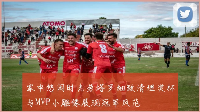 家中悠闲时光劳塔罗细致清理奖杯与MVP小雕像展现冠军风范