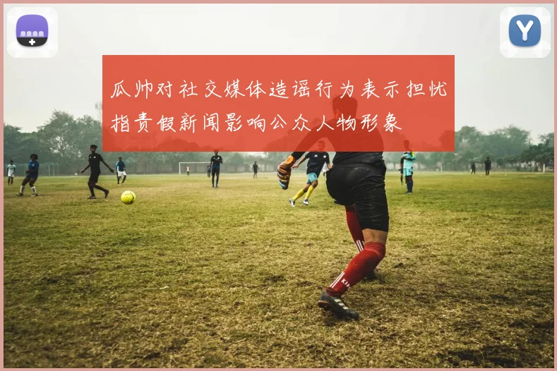 瓜帅对社交媒体造谣行为表示担忧指责假新闻影响公众人物形象