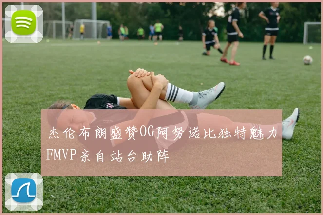 杰伦布朗盛赞OG阿努诺比独特魅力FMVP亲自站台助阵