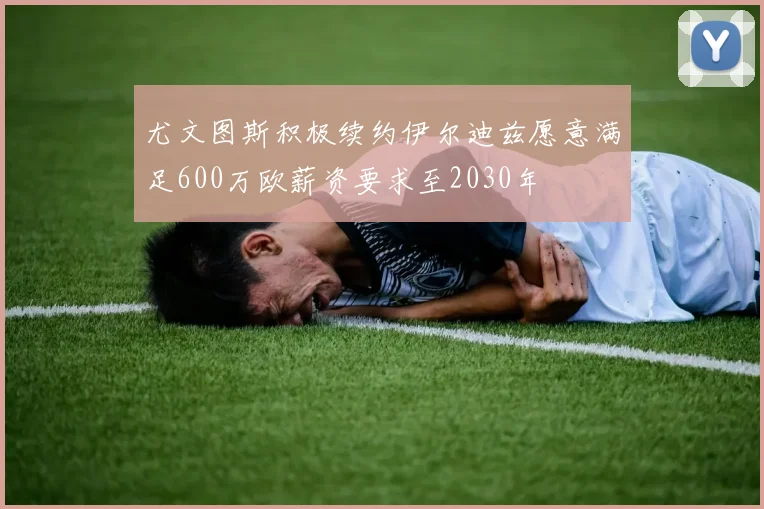 尤文图斯积极续约伊尔迪兹愿意满足600万欧薪资要求至2030年