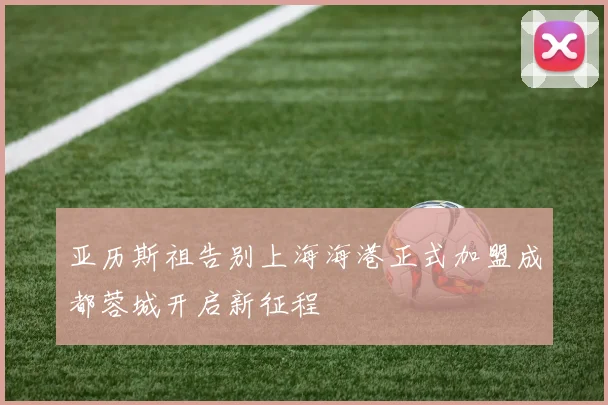 亚历斯祖告别上海海港正式加盟成都蓉城开启新征程