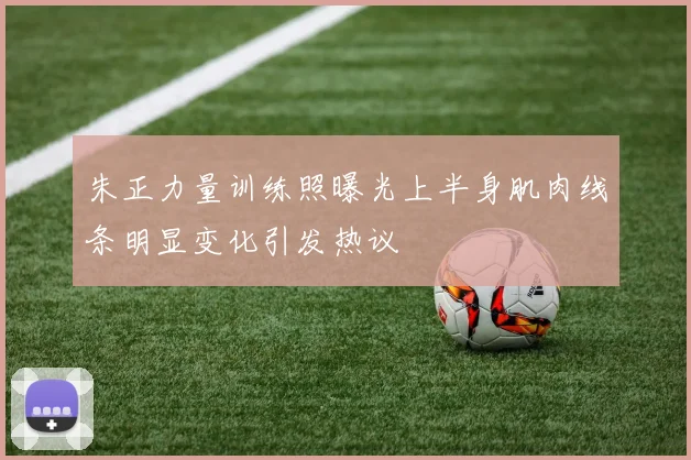 朱正力量训练照曝光上半身肌肉线条明显变化引发热议
