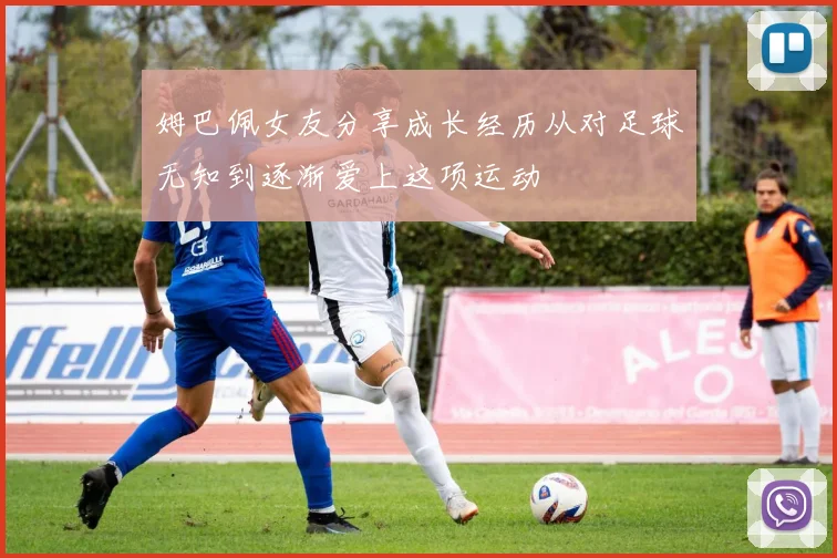 姆巴佩女友分享成长经历从对足球无知到逐渐爱上这项运动