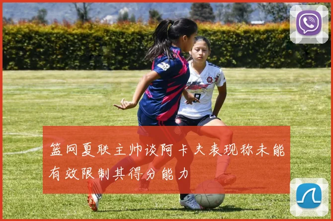 篮网夏联主帅谈阿卡夫表现称未能有效限制其得分能力