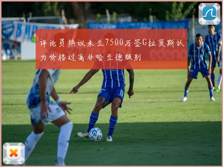 评论员热议米兰7500万签G拉莫斯认为价格过高非哈兰德级别