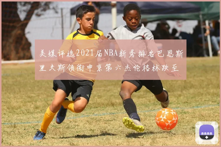 美媒评选2021届NBA新秀排名巴恩斯里夫斯领衔申京第六杰伦格林跌至第九