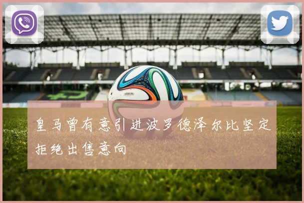 皇马曾有意引进波罗德泽尔比坚定拒绝出售意向